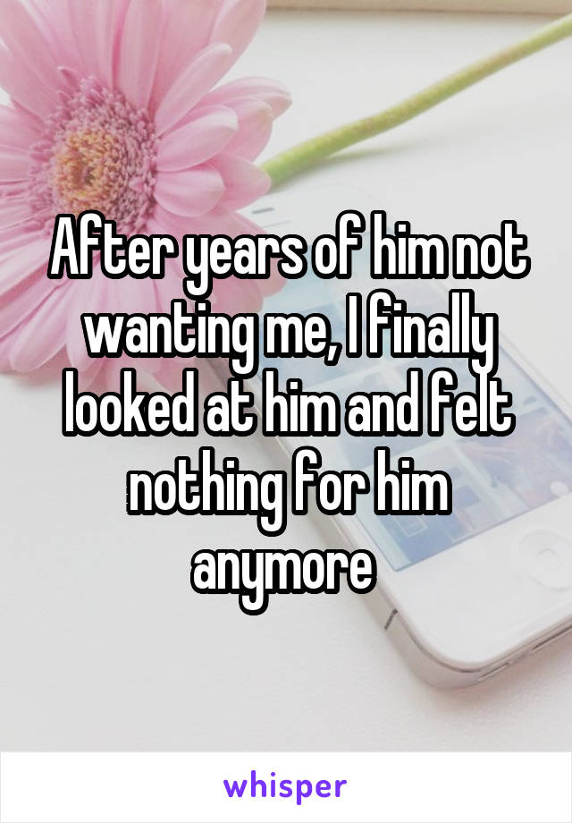 After years of him not wanting me, I finally looked at him and felt nothing for him anymore 