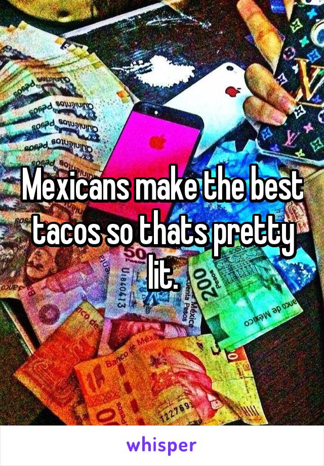 Mexicans make the best tacos so thats pretty lit.