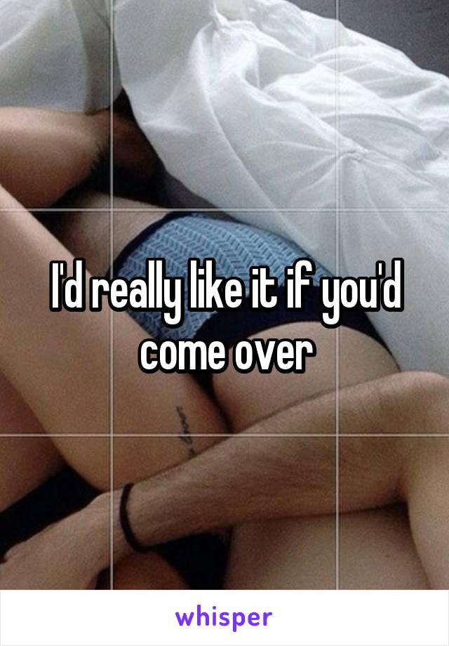 I'd really like it if you'd come over