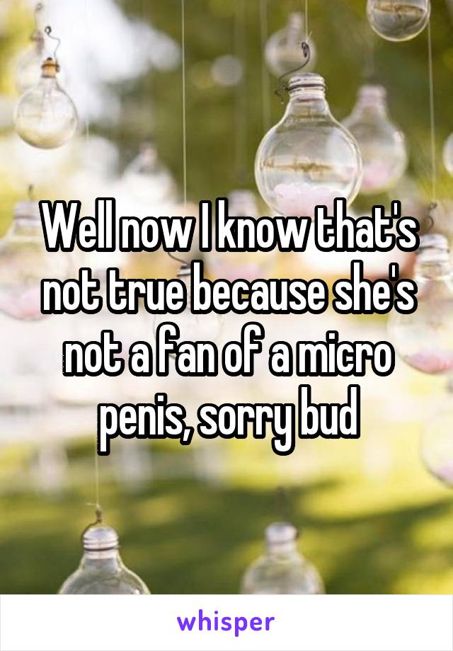 Well now I know that's not true because she's not a fan of a micro penis, sorry bud