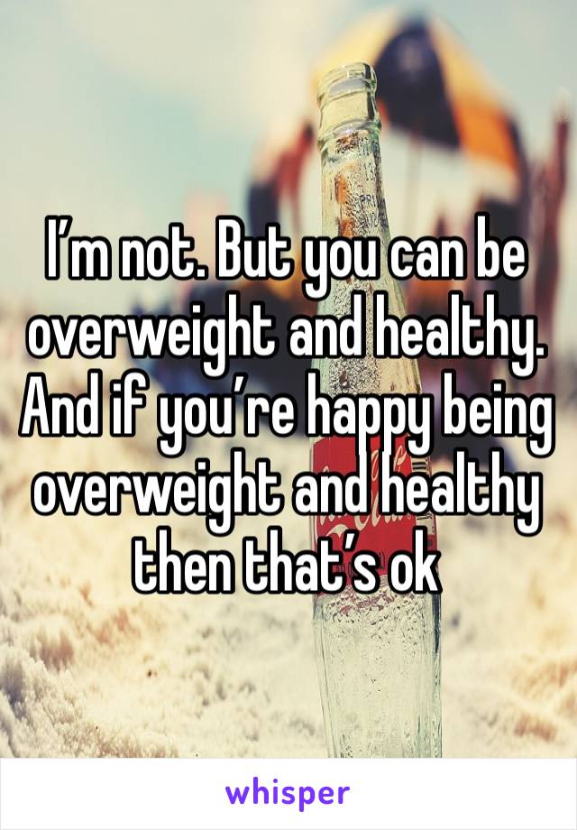 I’m not. But you can be overweight and healthy. And if you’re happy being overweight and healthy then that’s ok