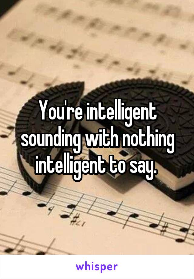 You're intelligent sounding with nothing intelligent to say. 