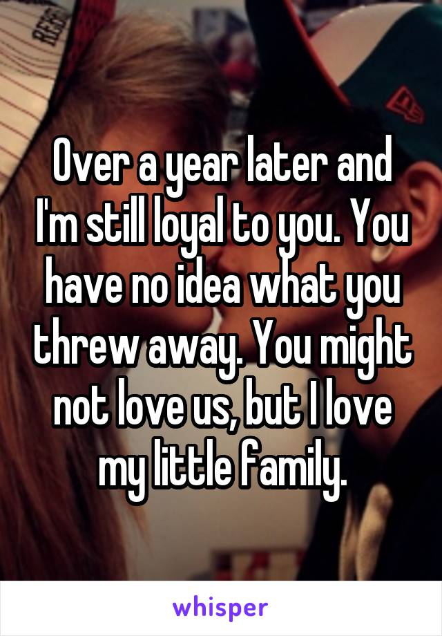 Over a year later and I'm still loyal to you. You have no idea what you threw away. You might not love us, but I love my little family.