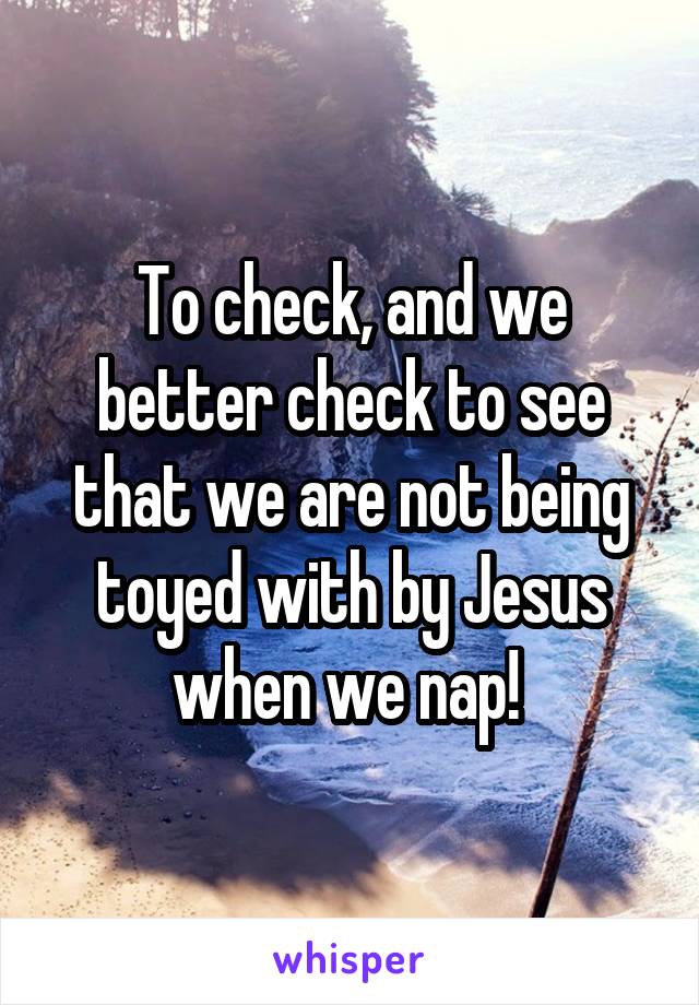 To check, and we better check to see that we are not being toyed with by Jesus when we nap! 