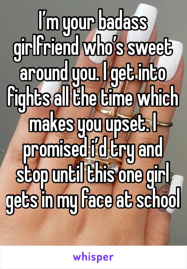 I’m your badass girlfriend who’s sweet around you. I get into fights all the time which makes you upset. I promised i’d try and stop until this one girl gets in my face at school