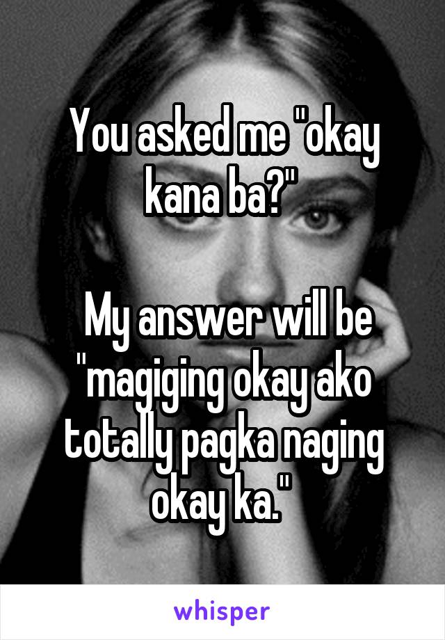 You asked me "okay kana ba?" 

 My answer will be "magiging okay ako totally pagka naging okay ka." 