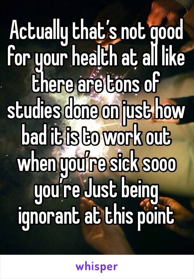 Actually that’s not good for your health at all like there are tons of studies done on just how bad it is to work out when you’re sick sooo you’re Just being ignorant at this point