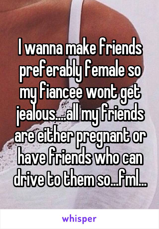 I wanna make friends preferably female so my fiancee wont get jealous....all my friends are either pregnant or have friends who can drive to them so...fml...