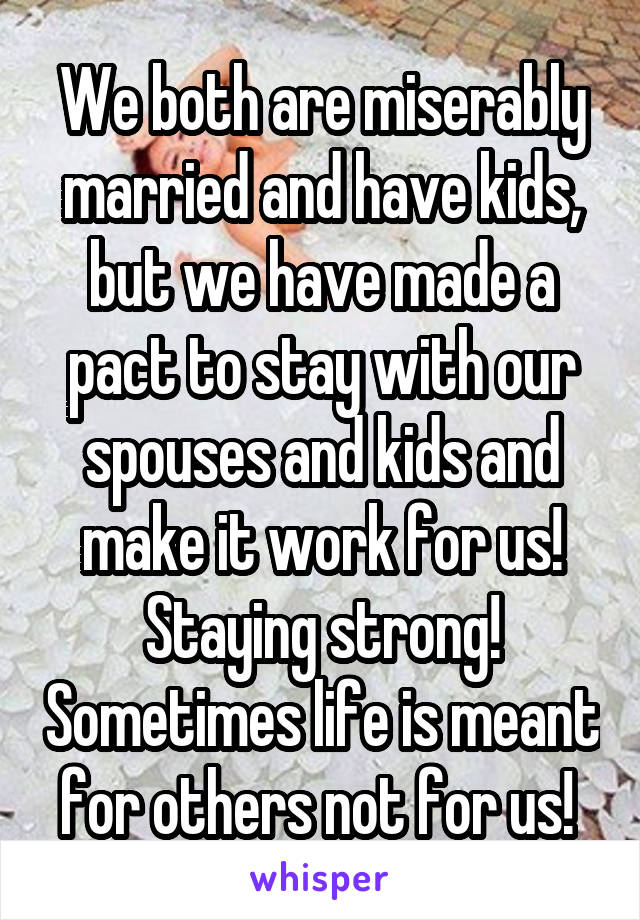 We both are miserably married and have kids, but we have made a pact to stay with our spouses and kids and make it work for us! Staying strong! Sometimes life is meant for others not for us! 