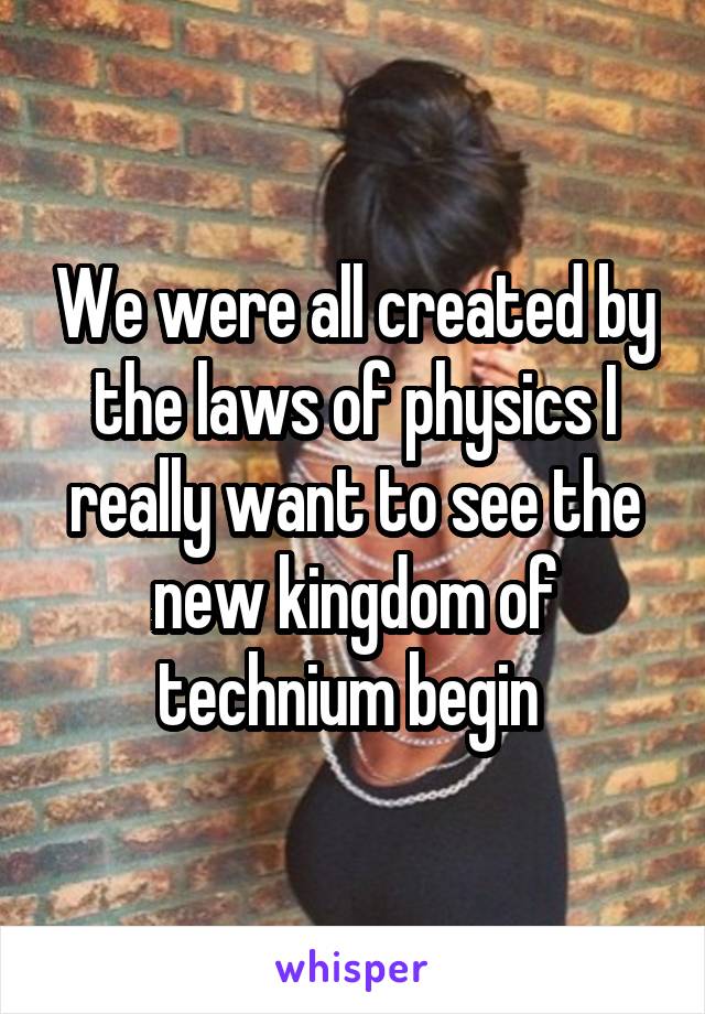 We were all created by the laws of physics I really want to see the new kingdom of technium begin 