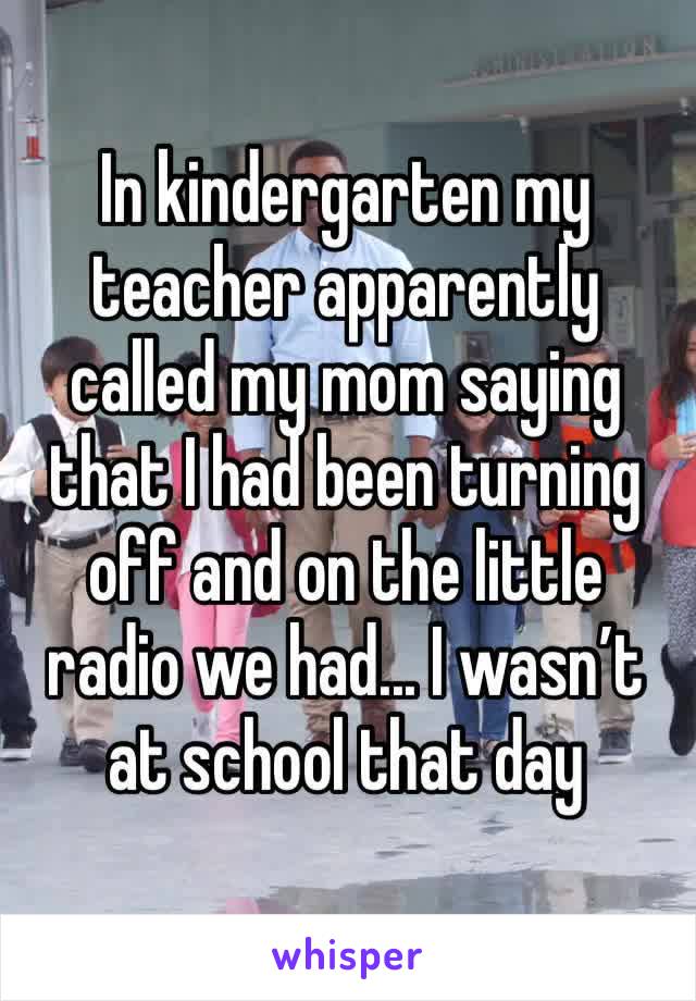 In kindergarten my teacher apparently called my mom saying that I had been turning off and on the little radio we had... I wasn’t at school that day
