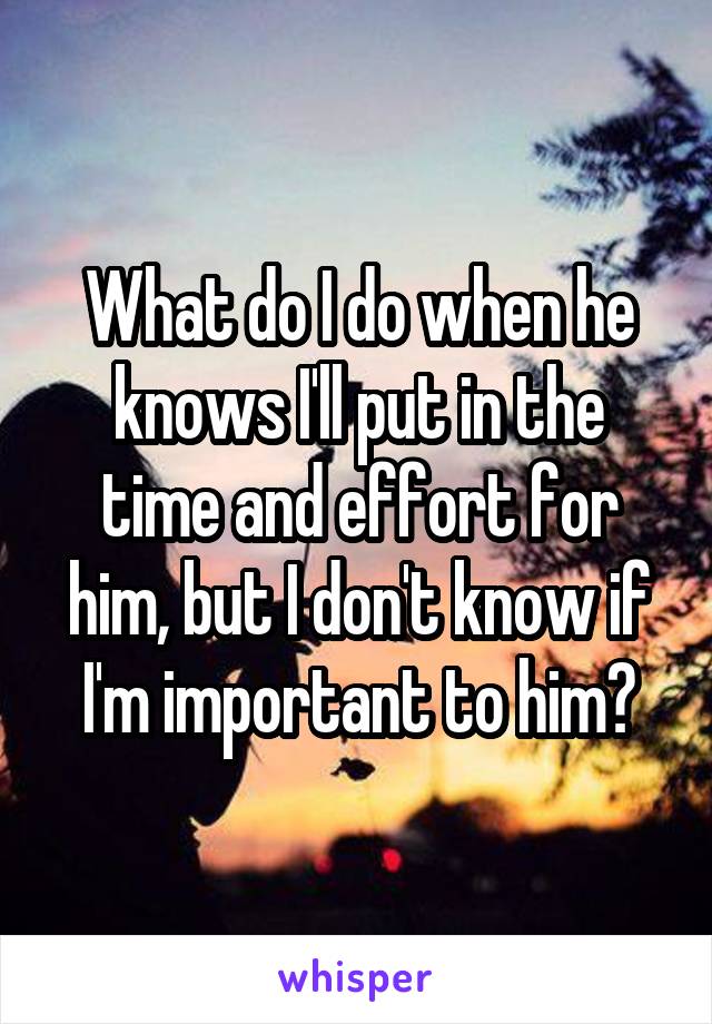 What do I do when he knows I'll put in the time and effort for him, but I don't know if I'm important to him?