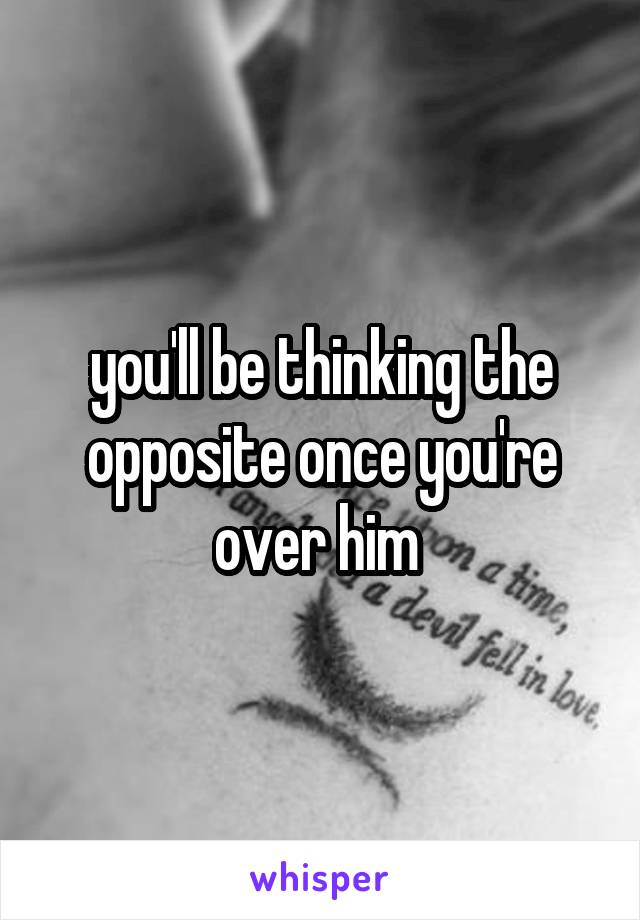 you'll be thinking the opposite once you're over him 