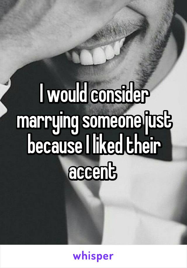 I would consider marrying someone just because I liked their accent 