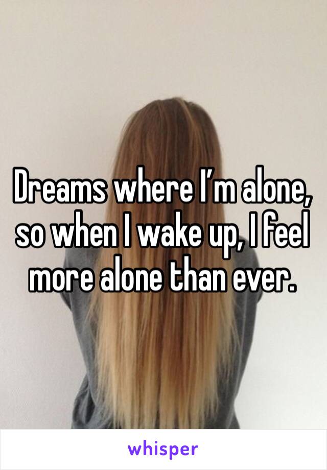 Dreams where I’m alone, so when I wake up, I feel more alone than ever. 