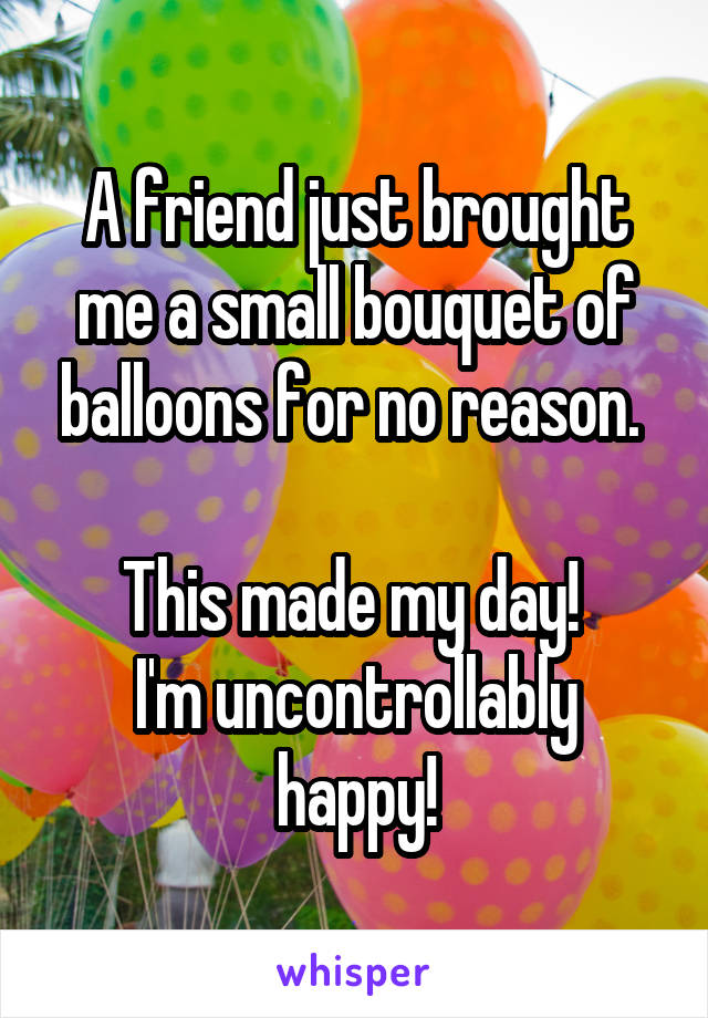 A friend just brought me a small bouquet of balloons for no reason. 

This made my day! 
I'm uncontrollably happy!