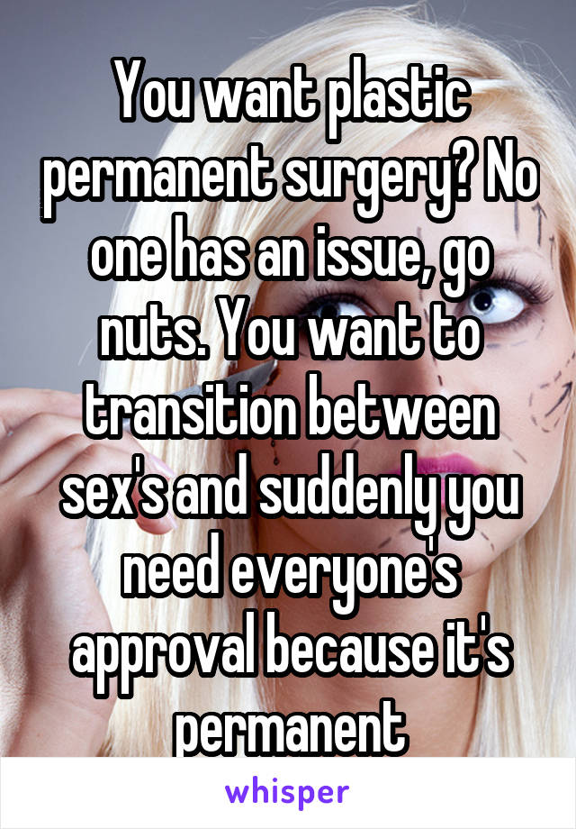 You want plastic permanent surgery? No one has an issue, go nuts. You want to transition between sex's and suddenly you need everyone's approval because it's permanent