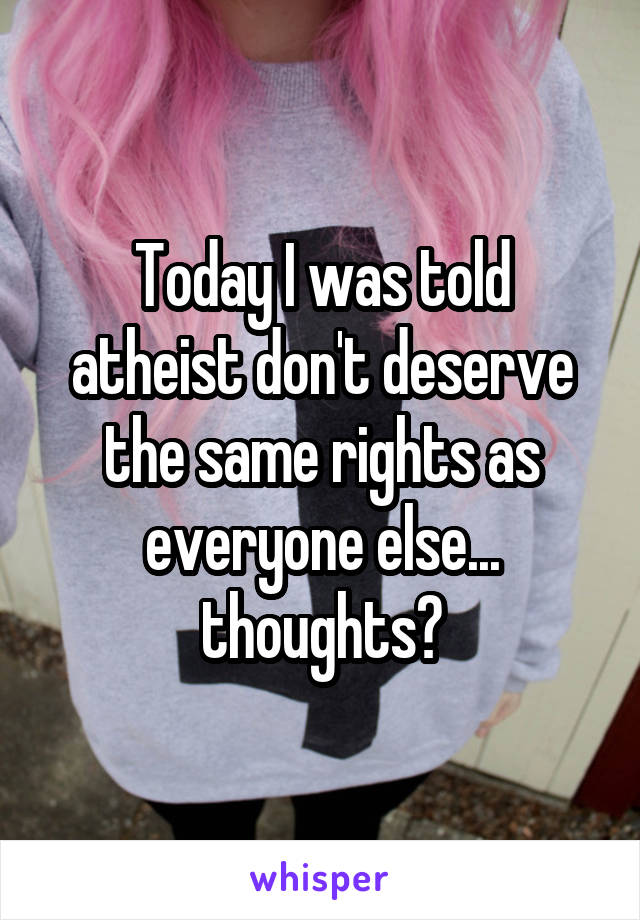 Today I was told atheist don't deserve the same rights as everyone else... thoughts?