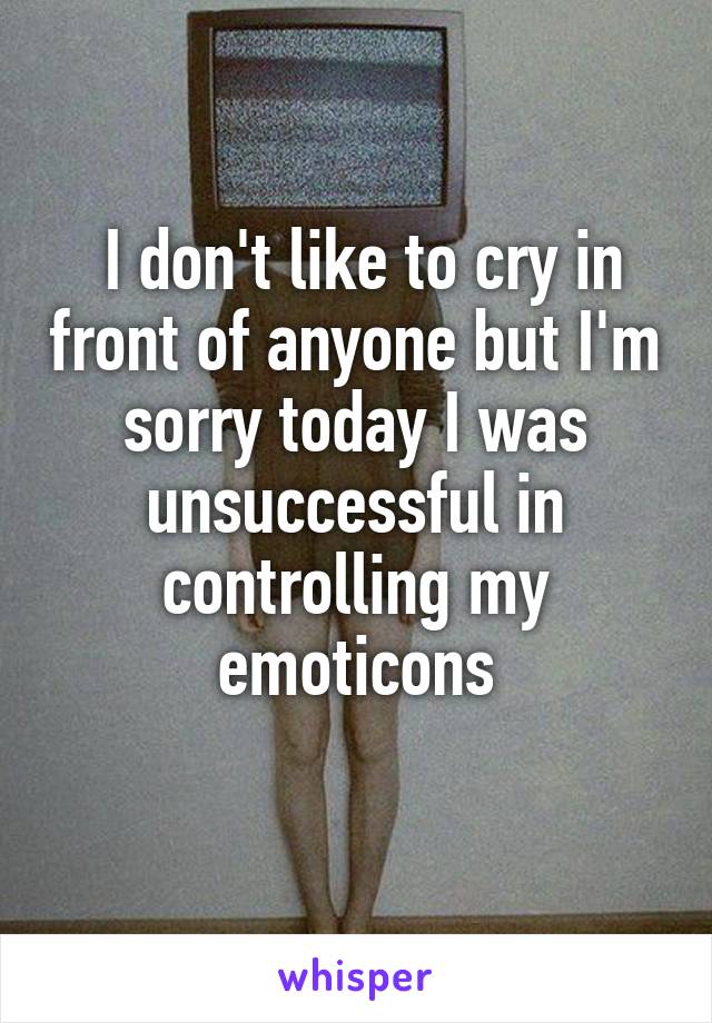  I don't like to cry in front of anyone but I'm sorry today I was unsuccessful in controlling my emoticons
