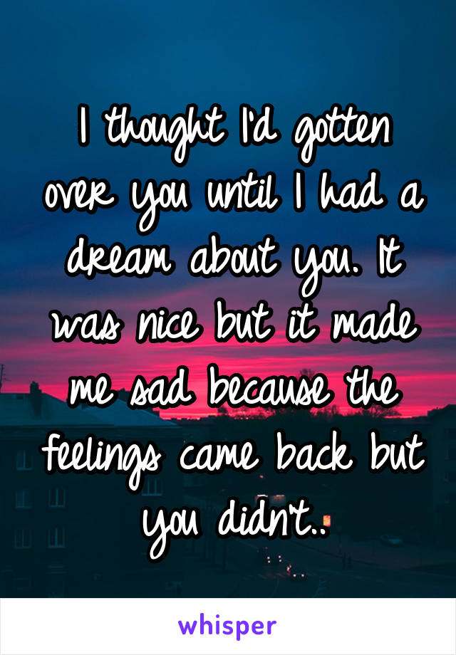 I thought I'd gotten over you until I had a dream about you. It was nice but it made me sad because the feelings came back but you didn't..