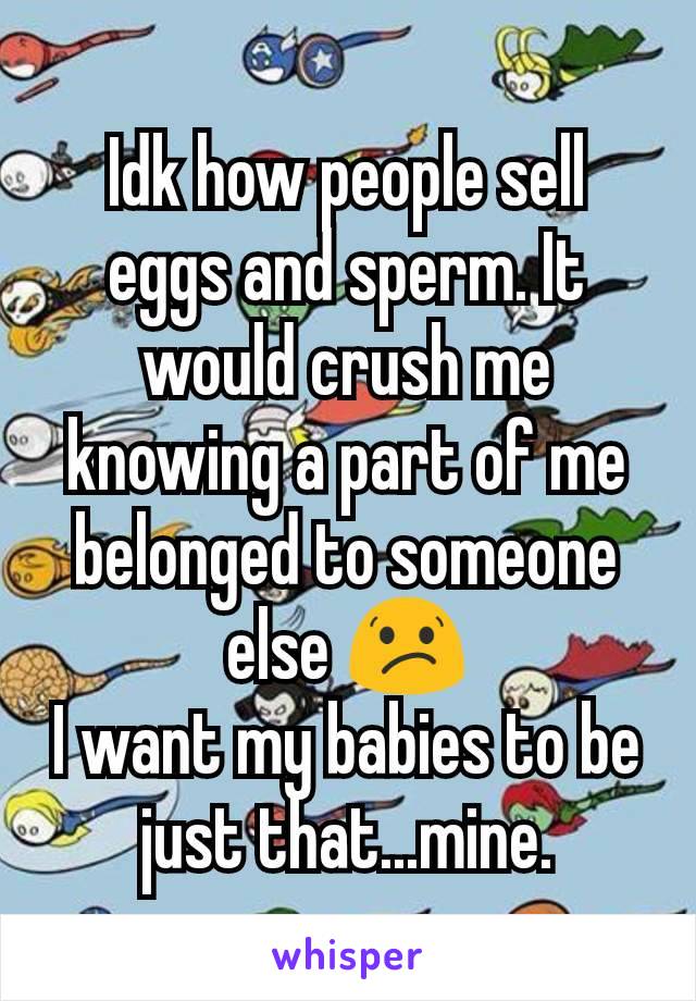 Idk how people sell eggs and sperm. It would crush me knowing a part of me belonged to someone else 😕
I want my babies to be just that...mine.