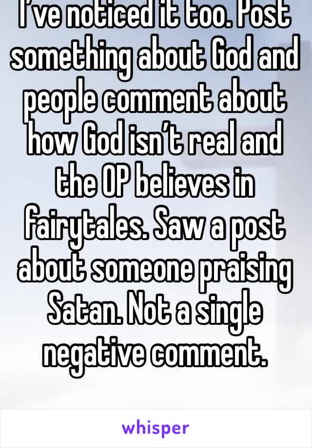 I’ve noticed it too. Post something about God and people comment about how God isn’t real and the OP believes in fairytales. Saw a post about someone praising Satan. Not a single negative comment. 