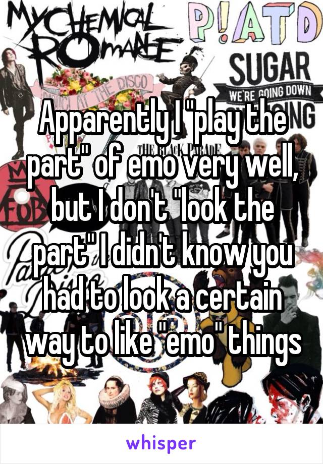 Apparently I "play the part" of emo very well, but I don't "look the part" I didn't know you had to look a certain way to like "emo" things