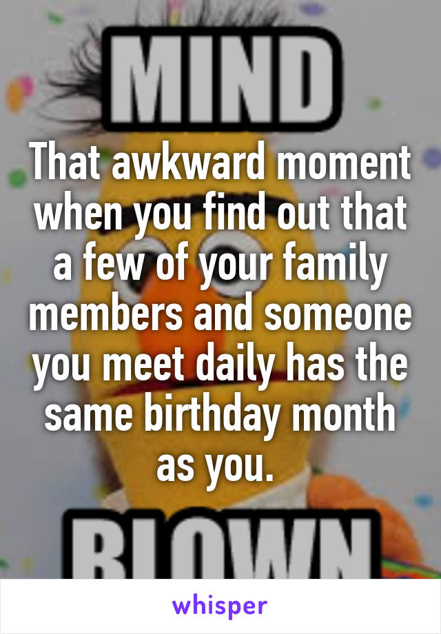 That awkward moment when you find out that a few of your family members and someone you meet daily has the same birthday month as you. 