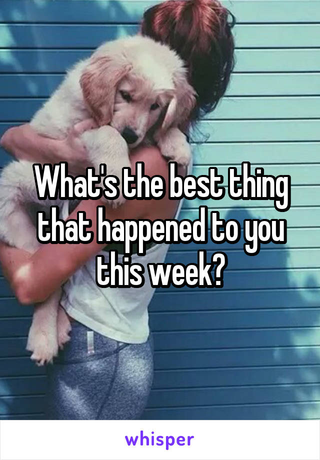 What's the best thing that happened to you this week?