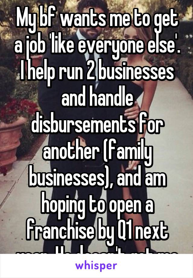 My bf wants me to get a job 'like everyone else'. I help run 2 businesses and handle disbursements for another (family businesses), and am hoping to open a franchise by Q1 next year. He doesn't get me