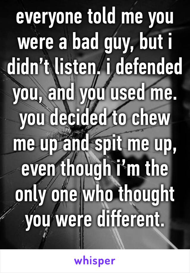 everyone told me you were a bad guy, but i didn’t listen. i defended you, and you used me. you decided to chew me up and spit me up, even though i’m the only one who thought you were different. 