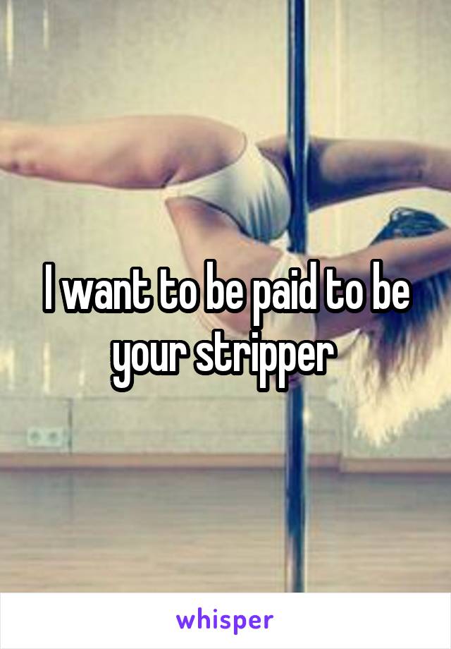 I want to be paid to be your stripper 