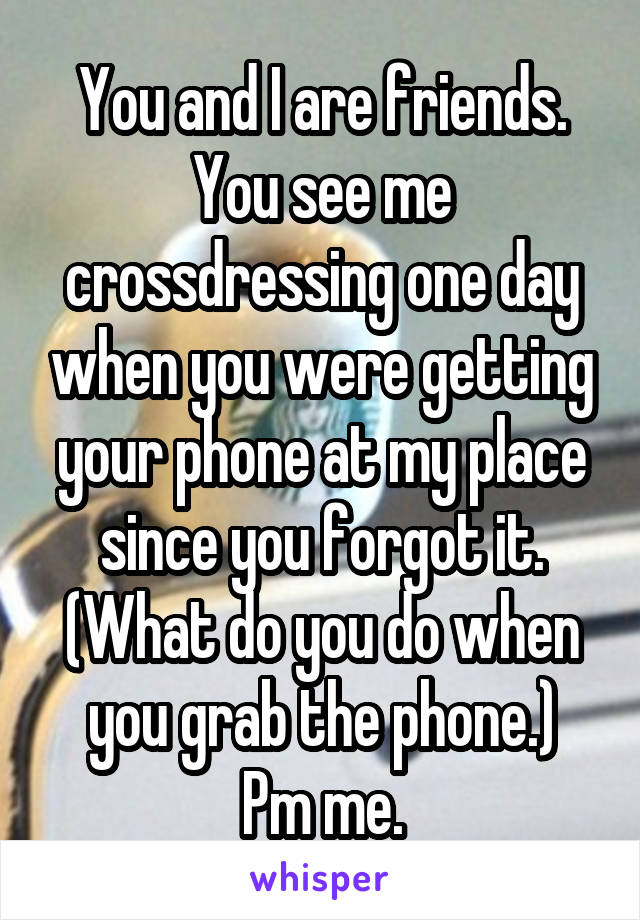 You and I are friends.
You see me crossdressing one day when you were getting your phone at my place since you forgot it.
(What do you do when you grab the phone.)
Pm me.