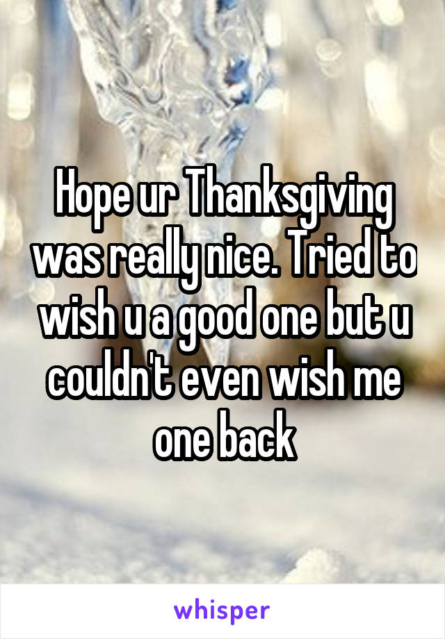 Hope ur Thanksgiving was really nice. Tried to wish u a good one but u couldn't even wish me one back