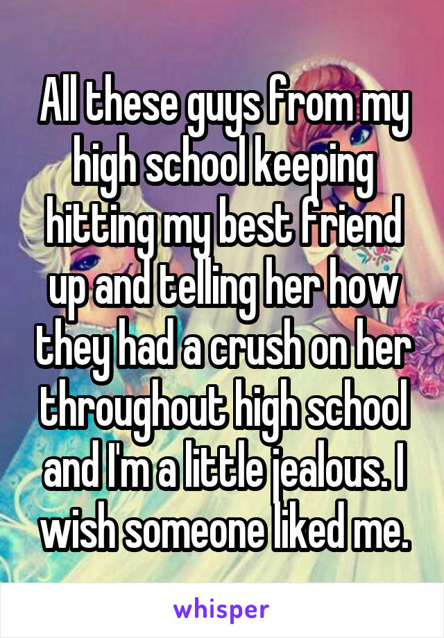 All these guys from my high school keeping hitting my best friend up and telling her how they had a crush on her throughout high school and I'm a little jealous. I wish someone liked me.