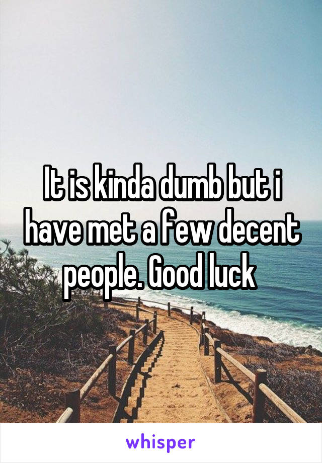 It is kinda dumb but i have met a few decent people. Good luck 