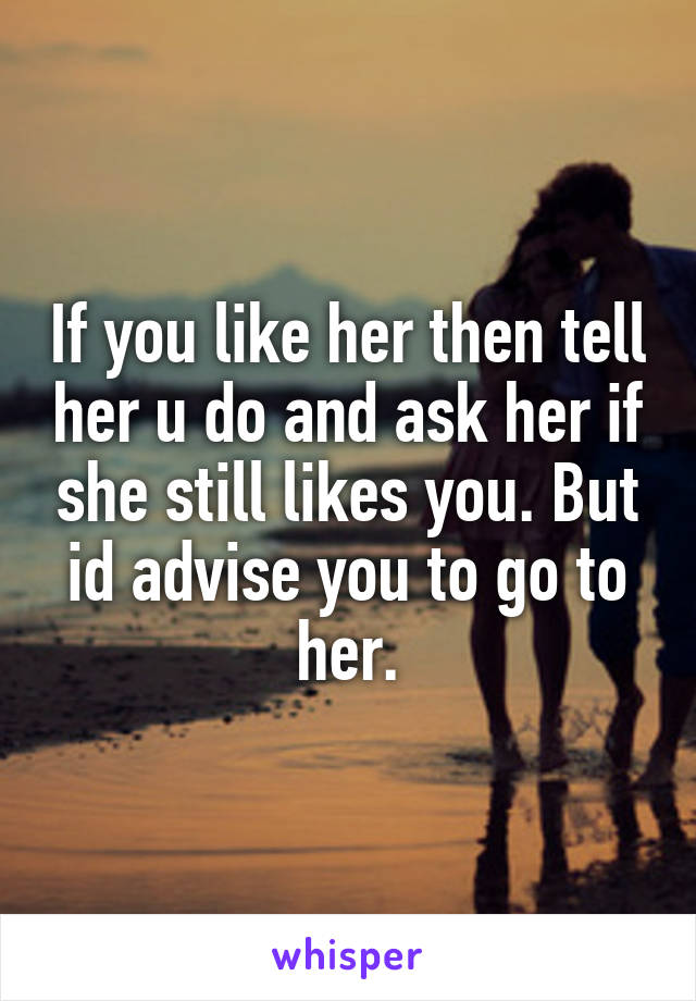 If you like her then tell her u do and ask her if she still likes you. But id advise you to go to her.