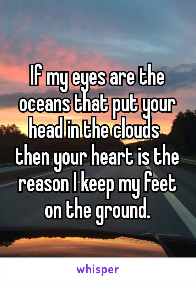 If my eyes are the oceans that put your head in the clouds 
then your heart is the reason I keep my feet on the ground.