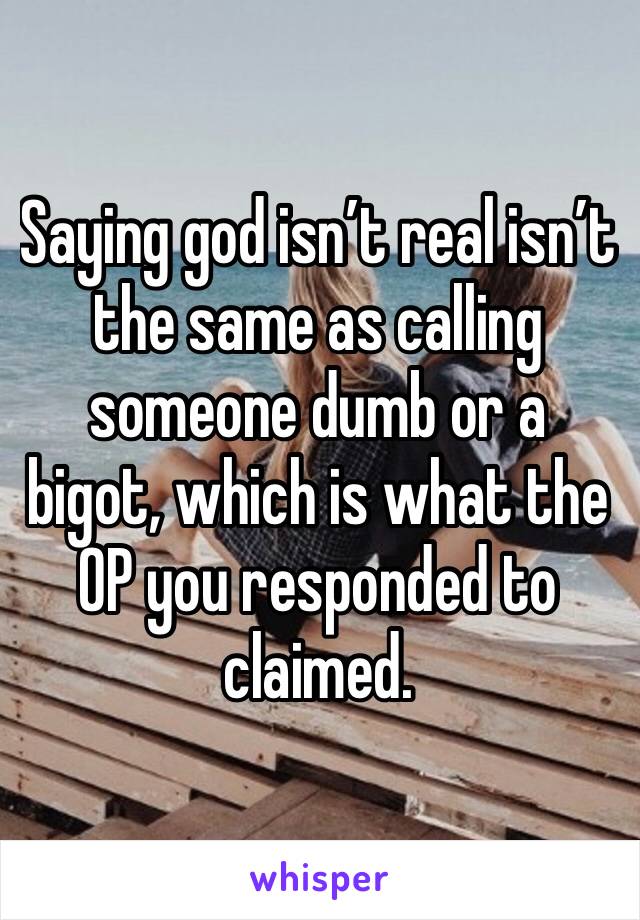 Saying god isn’t real isn’t the same as calling someone dumb or a bigot, which is what the OP you responded to claimed. 