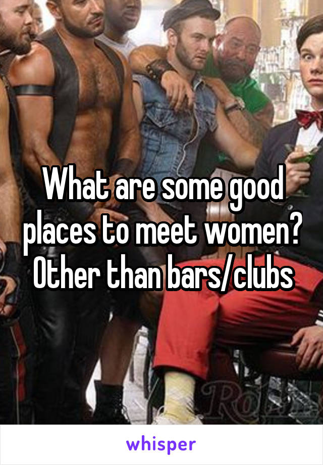 What are some good places to meet women?
Other than bars/clubs