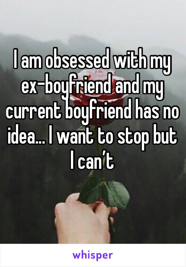 I am obsessed with my ex-boyfriend and my current boyfriend has no idea... I want to stop but I can’t 