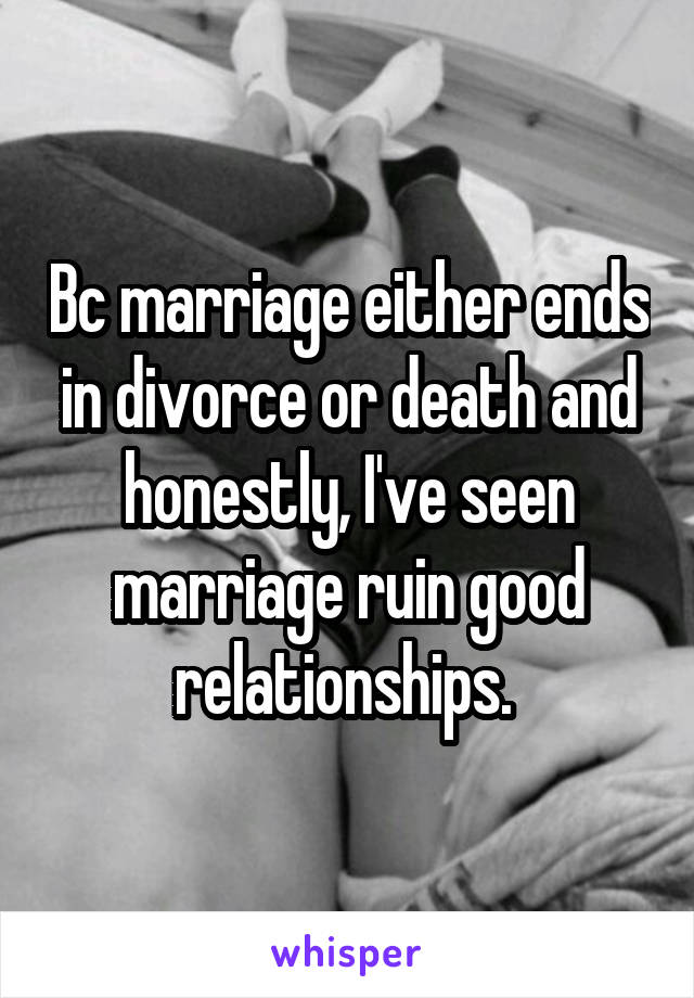 Bc marriage either ends in divorce or death and honestly, I've seen marriage ruin good relationships. 