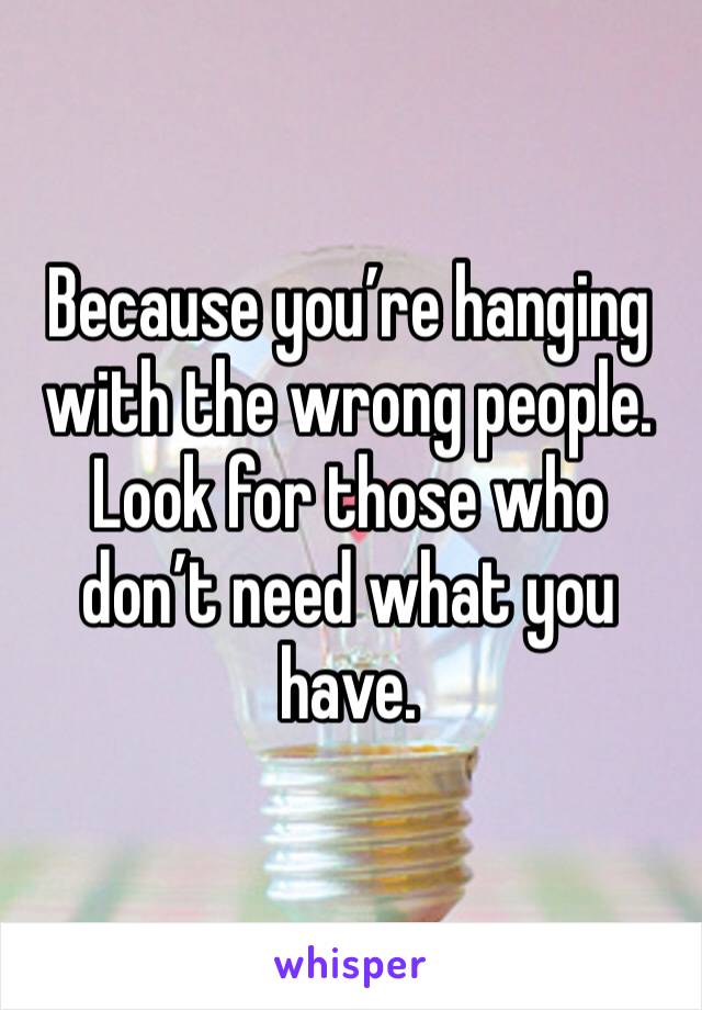 Because you’re hanging with the wrong people. Look for those who don’t need what you have.