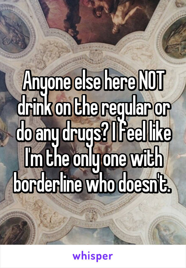 Anyone else here NOT drink on the regular or do any drugs? I feel like I'm the only one with borderline who doesn't. 