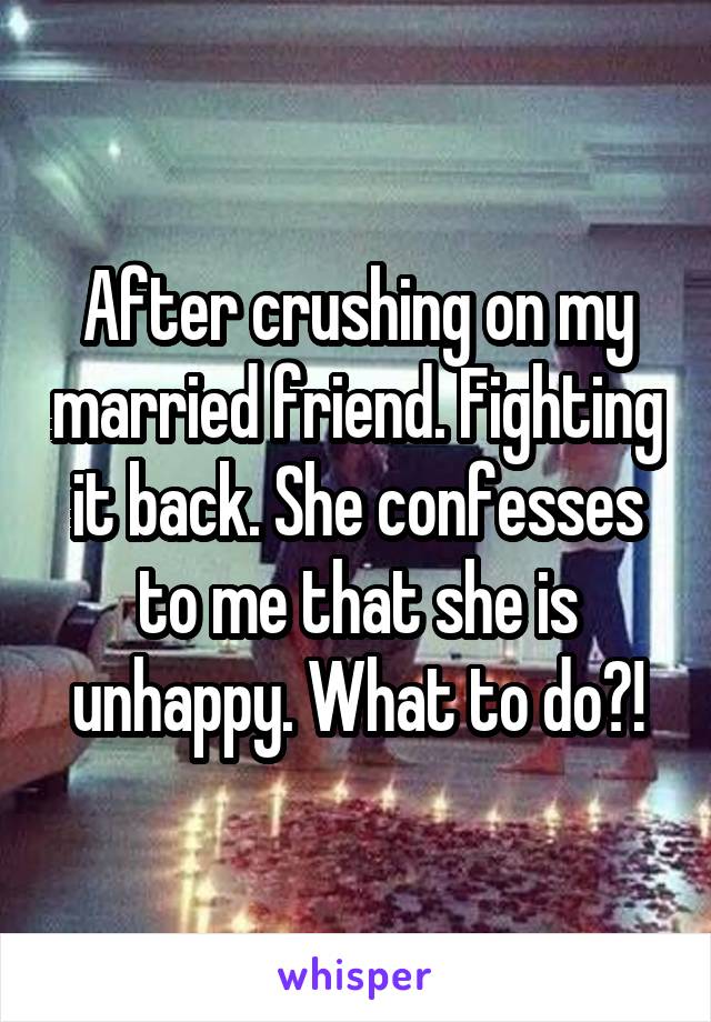 After crushing on my married friend. Fighting it back. She confesses to me that she is unhappy. What to do?!