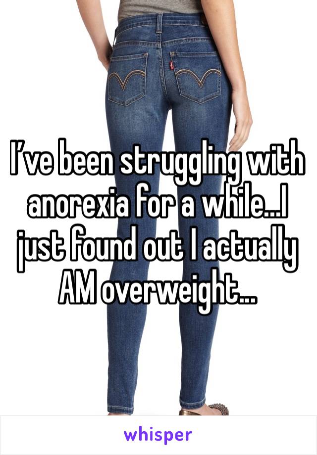 I’ve been struggling with anorexia for a while...I just found out I actually AM overweight...