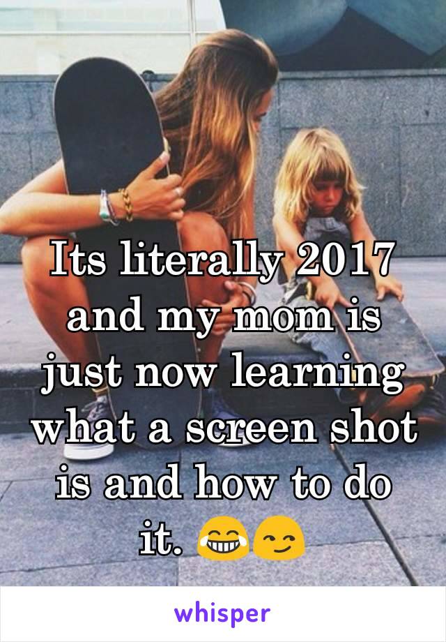 Its literally 2017 and my mom is just now learning what a screen shot is and how to do it. 😂😏