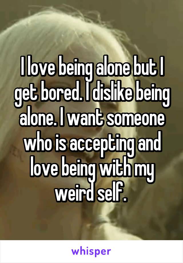 I love being alone but I get bored. I dislike being alone. I want someone who is accepting and love being with my weird self. 