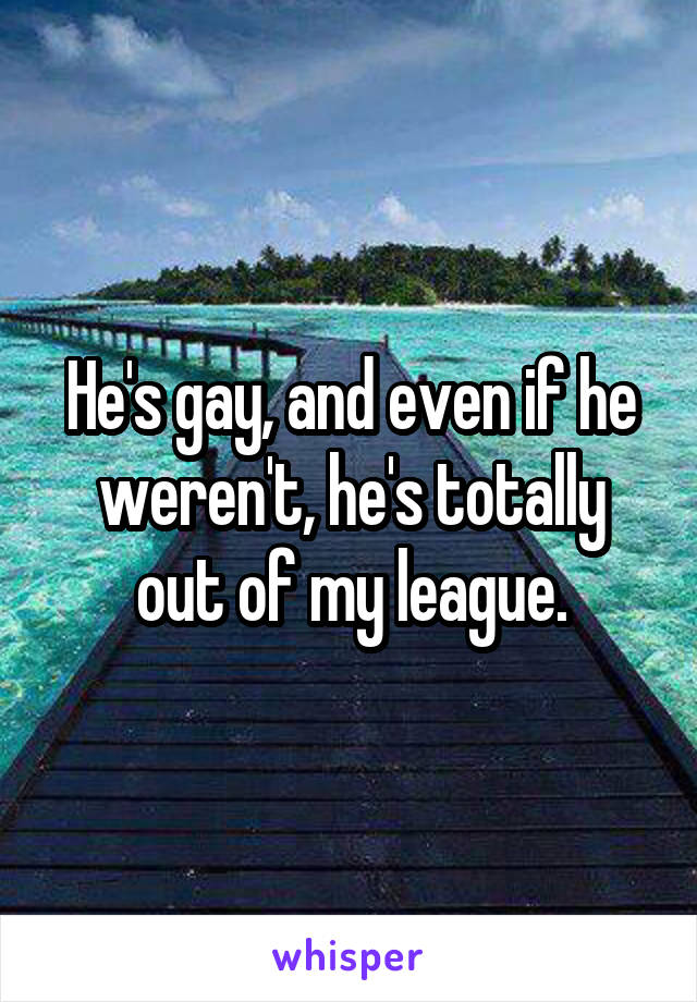 He's gay, and even if he weren't, he's totally out of my league.