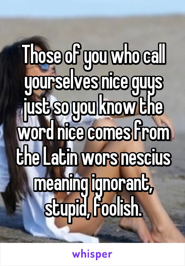 Those of you who call yourselves nice guys just so you know the word nice comes from the Latin wors nescius meaning ignorant, stupid, foolish.